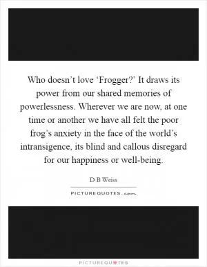 Who doesn’t love ‘Frogger?’ It draws its power from our shared memories of powerlessness. Wherever we are now, at one time or another we have all felt the poor frog’s anxiety in the face of the world’s intransigence, its blind and callous disregard for our happiness or well-being Picture Quote #1