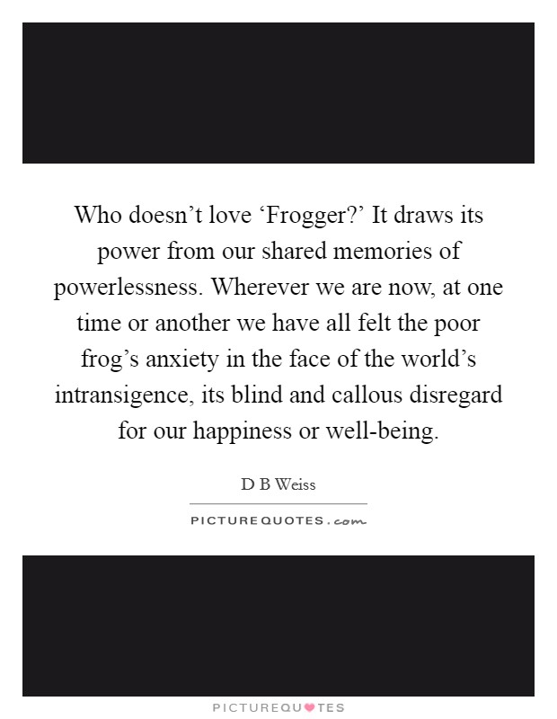 Who doesn't love ‘Frogger?' It draws its power from our shared memories of powerlessness. Wherever we are now, at one time or another we have all felt the poor frog's anxiety in the face of the world's intransigence, its blind and callous disregard for our happiness or well-being. Picture Quote #1