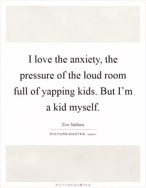 I love the anxiety, the pressure of the loud room full of yapping kids. But I’m a kid myself Picture Quote #1