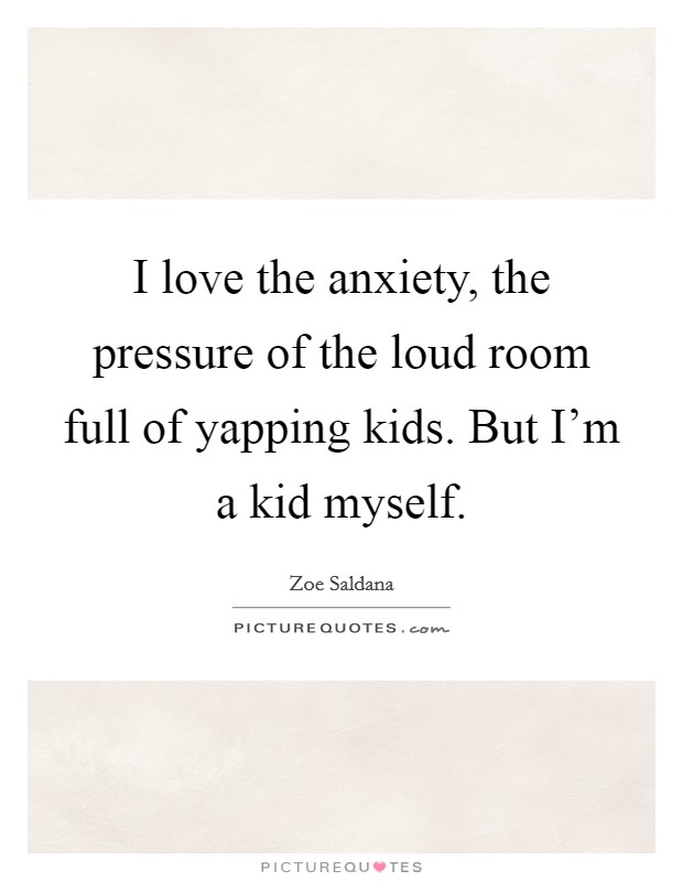 I love the anxiety, the pressure of the loud room full of yapping kids. But I'm a kid myself. Picture Quote #1