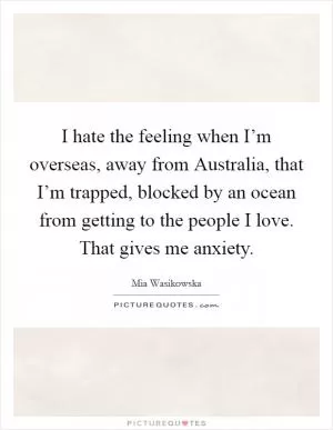 I hate the feeling when I’m overseas, away from Australia, that I’m trapped, blocked by an ocean from getting to the people I love. That gives me anxiety Picture Quote #1