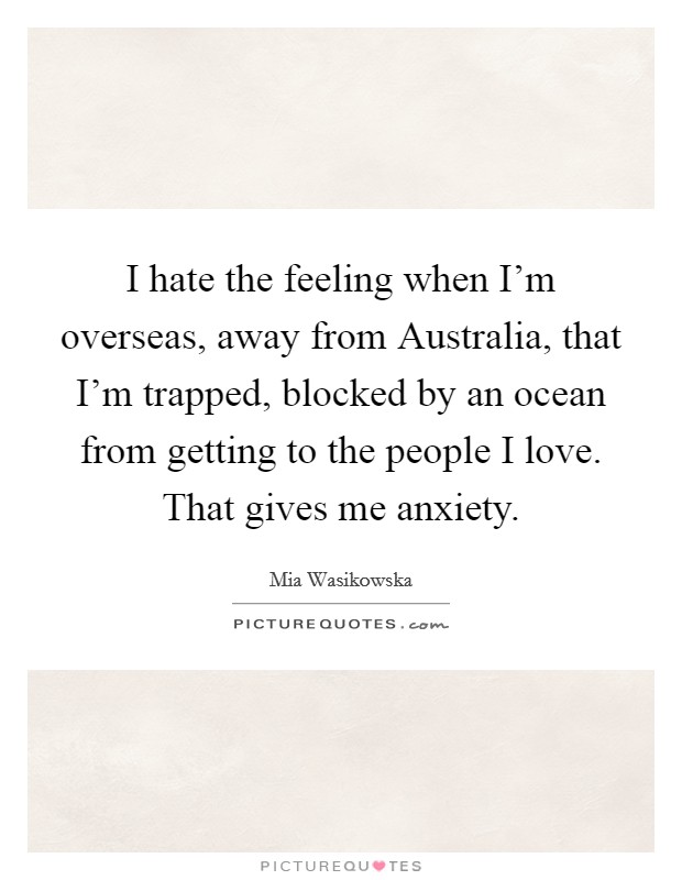 I hate the feeling when I'm overseas, away from Australia, that I'm trapped, blocked by an ocean from getting to the people I love. That gives me anxiety. Picture Quote #1