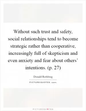 Without such trust and safety, social relationships tend to become strategic rather than cooperative, increasingly full of skepticism and even anxiety and fear about others’ intentions. (p. 27) Picture Quote #1