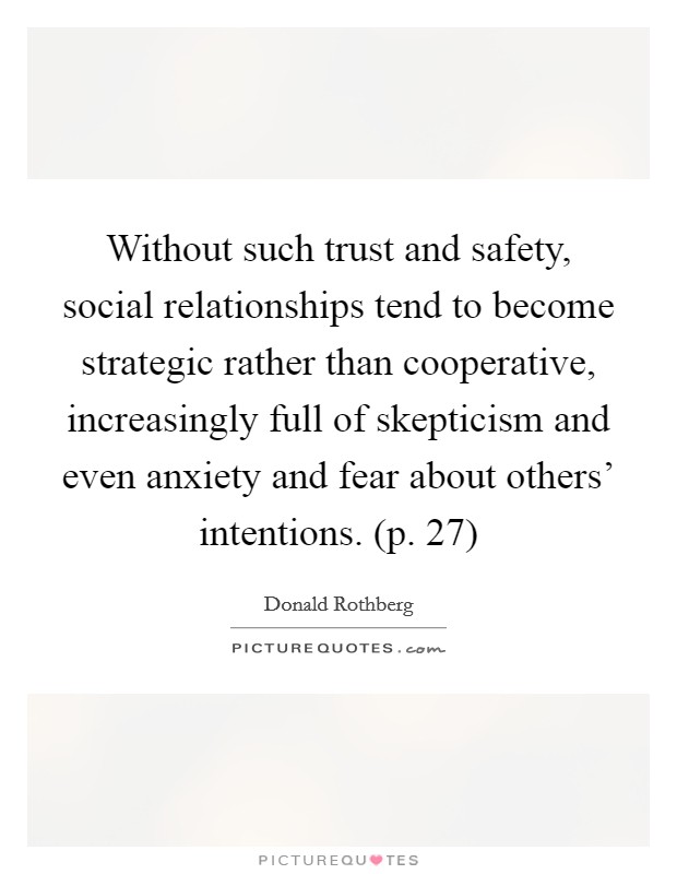 Without such trust and safety, social relationships tend to become strategic rather than cooperative, increasingly full of skepticism and even anxiety and fear about others' intentions. (p. 27) Picture Quote #1