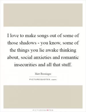 I love to make songs out of some of those shadows - you know, some of the things you lie awake thinking about, social anxieties and romantic insecurities and all that stuff Picture Quote #1