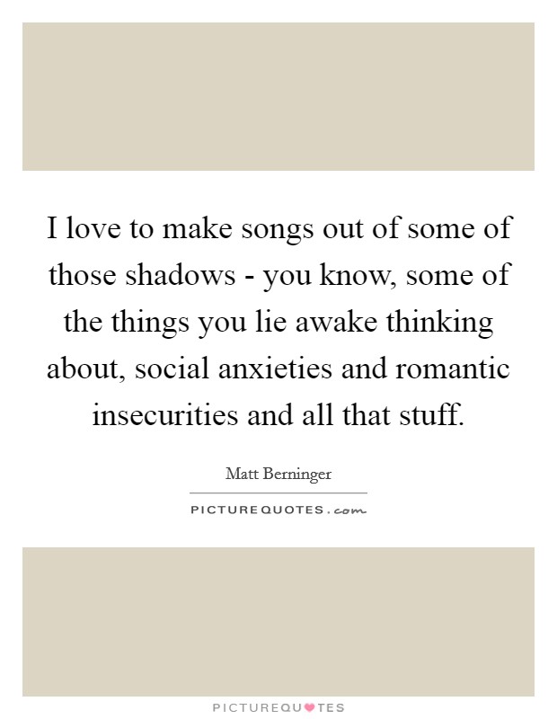 I love to make songs out of some of those shadows - you know, some of the things you lie awake thinking about, social anxieties and romantic insecurities and all that stuff. Picture Quote #1