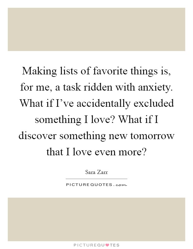 Making lists of favorite things is, for me, a task ridden with anxiety. What if I've accidentally excluded something I love? What if I discover something new tomorrow that I love even more? Picture Quote #1