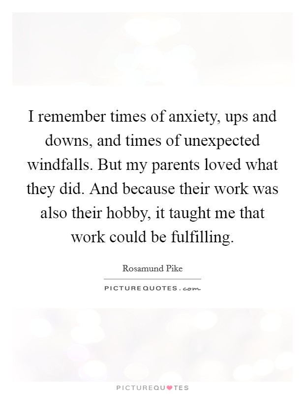 I remember times of anxiety, ups and downs, and times of unexpected windfalls. But my parents loved what they did. And because their work was also their hobby, it taught me that work could be fulfilling. Picture Quote #1