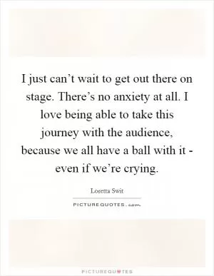 I just can’t wait to get out there on stage. There’s no anxiety at all. I love being able to take this journey with the audience, because we all have a ball with it - even if we’re crying Picture Quote #1
