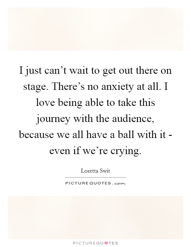 I just can't wait to get out there on stage. There's no anxiety at all. I love being able to take this journey with the audience, because we all have a ball with it - even if we're crying. Picture Quote #1