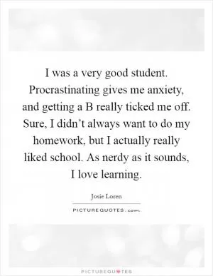 I was a very good student. Procrastinating gives me anxiety, and getting a B really ticked me off. Sure, I didn’t always want to do my homework, but I actually really liked school. As nerdy as it sounds, I love learning Picture Quote #1