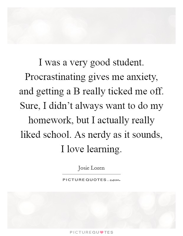 I was a very good student. Procrastinating gives me anxiety, and getting a B really ticked me off. Sure, I didn't always want to do my homework, but I actually really liked school. As nerdy as it sounds, I love learning. Picture Quote #1
