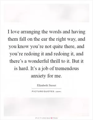 I love arranging the words and having them fall on the ear the right way, and you know you’re not quite there, and you’re redoing it and redoing it, and there’s a wonderful thrill to it. But it is hard. It’s a job of tremendous anxiety for me Picture Quote #1