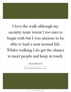 I love the walk although my security team weren’t too sure to begin with but I was anxious to be able to lead a near normal life. Whilst walking I do get the chance to meet people and keep in touch Picture Quote #1