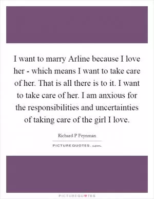 I want to marry Arline because I love her - which means I want to take care of her. That is all there is to it. I want to take care of her. I am anxious for the responsibilities and uncertainties of taking care of the girl I love Picture Quote #1