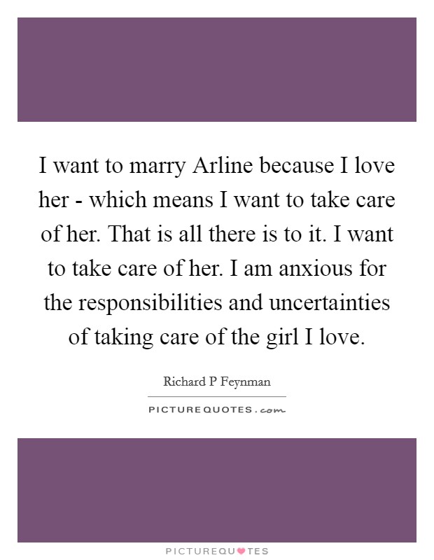 I want to marry Arline because I love her - which means I want to take care of her. That is all there is to it. I want to take care of her. I am anxious for the responsibilities and uncertainties of taking care of the girl I love. Picture Quote #1