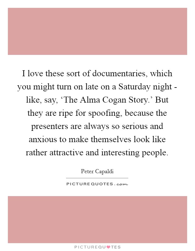 I love these sort of documentaries, which you might turn on late on a Saturday night - like, say, ‘The Alma Cogan Story.' But they are ripe for spoofing, because the presenters are always so serious and anxious to make themselves look like rather attractive and interesting people. Picture Quote #1