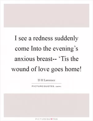 I see a redness suddenly come Into the evening’s anxious breast-- ‘Tis the wound of love goes home! Picture Quote #1