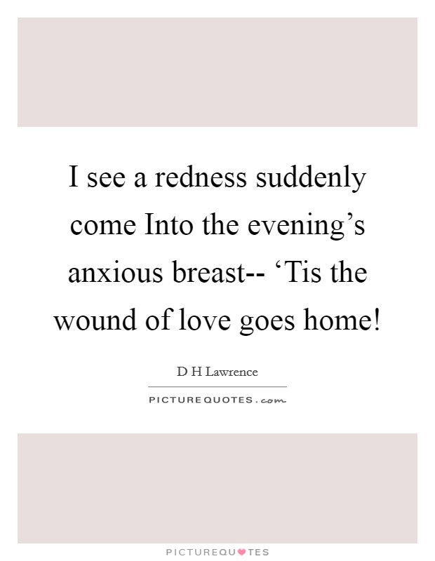 I see a redness suddenly come Into the evening's anxious breast-- ‘Tis the wound of love goes home! Picture Quote #1