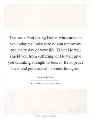 The same Everlasting Father who cares for you today will take care of you tomorrow and every day of your life. Either He will shield you from suffering, or He will give you unfailing strength to bear it. Be at peace then, and put aside all anxious thoughts Picture Quote #1