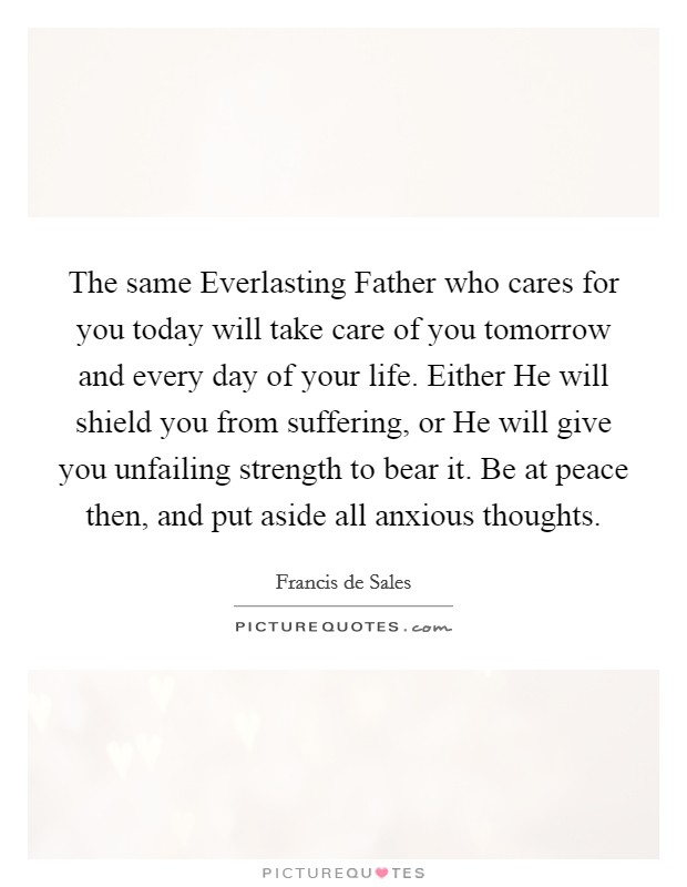 The same Everlasting Father who cares for you today will take care of you tomorrow and every day of your life. Either He will shield you from suffering, or He will give you unfailing strength to bear it. Be at peace then, and put aside all anxious thoughts. Picture Quote #1