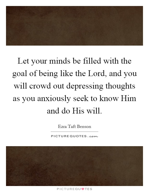 Let your minds be filled with the goal of being like the Lord, and you will crowd out depressing thoughts as you anxiously seek to know Him and do His will. Picture Quote #1