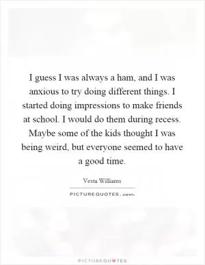 I guess I was always a ham, and I was anxious to try doing different things. I started doing impressions to make friends at school. I would do them during recess. Maybe some of the kids thought I was being weird, but everyone seemed to have a good time Picture Quote #1