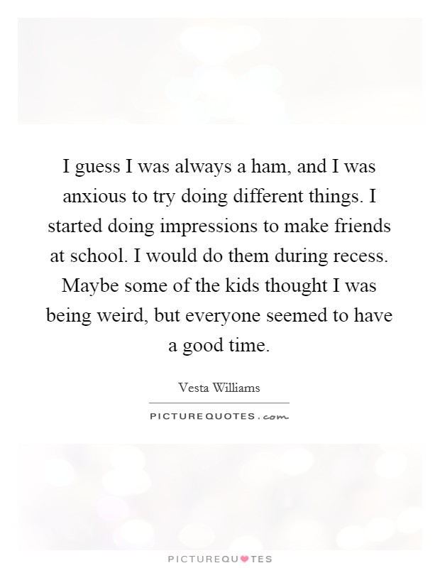 I guess I was always a ham, and I was anxious to try doing different things. I started doing impressions to make friends at school. I would do them during recess. Maybe some of the kids thought I was being weird, but everyone seemed to have a good time. Picture Quote #1