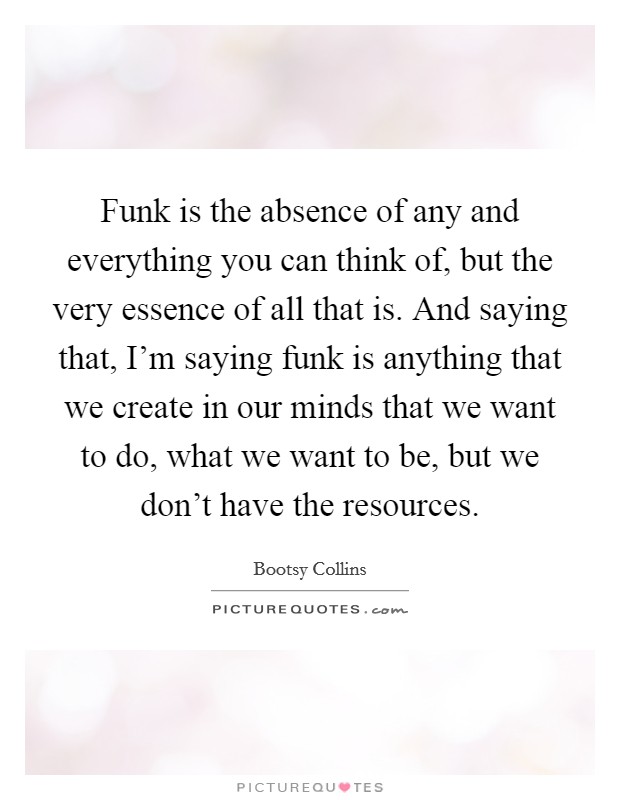 Funk is the absence of any and everything you can think of, but the very essence of all that is. And saying that, I'm saying funk is anything that we create in our minds that we want to do, what we want to be, but we don't have the resources. Picture Quote #1