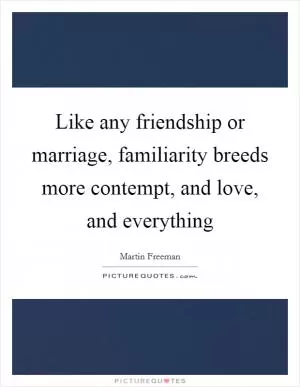 Like any friendship or marriage, familiarity breeds more contempt, and love, and everything Picture Quote #1