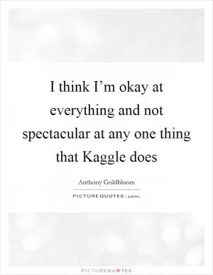 I think I’m okay at everything and not spectacular at any one thing that Kaggle does Picture Quote #1