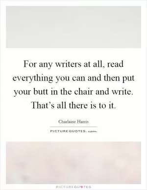 For any writers at all, read everything you can and then put your butt in the chair and write. That’s all there is to it Picture Quote #1