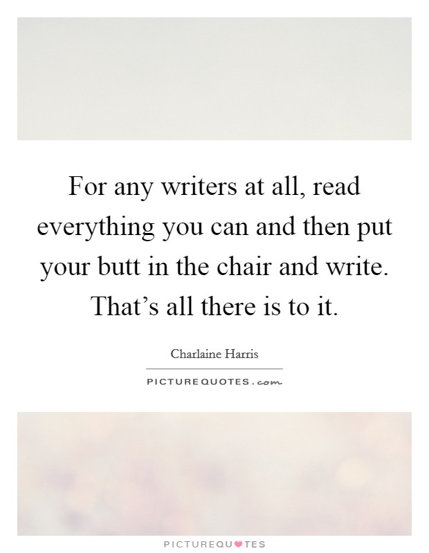 For any writers at all, read everything you can and then put your butt in the chair and write. That's all there is to it. Picture Quote #1