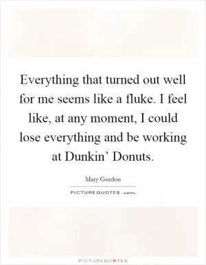 Everything that turned out well for me seems like a fluke. I feel like, at any moment, I could lose everything and be working at Dunkin’ Donuts Picture Quote #1