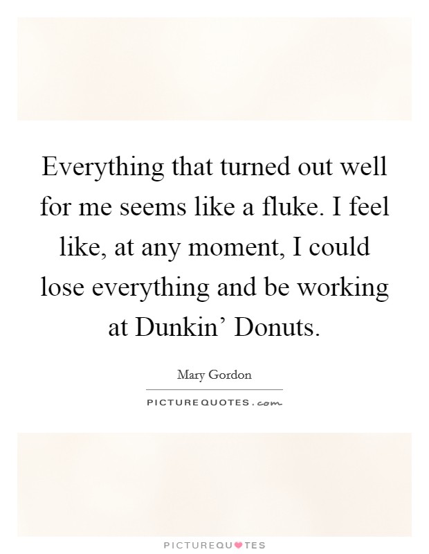 Everything that turned out well for me seems like a fluke. I feel like, at any moment, I could lose everything and be working at Dunkin' Donuts. Picture Quote #1
