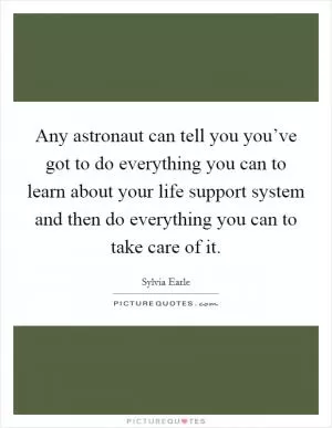 Any astronaut can tell you you’ve got to do everything you can to learn about your life support system and then do everything you can to take care of it Picture Quote #1