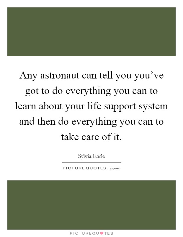 Any astronaut can tell you you've got to do everything you can to learn about your life support system and then do everything you can to take care of it. Picture Quote #1