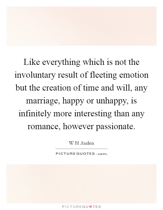 Like everything which is not the involuntary result of fleeting emotion but the creation of time and will, any marriage, happy or unhappy, is infinitely more interesting than any romance, however passionate. Picture Quote #1