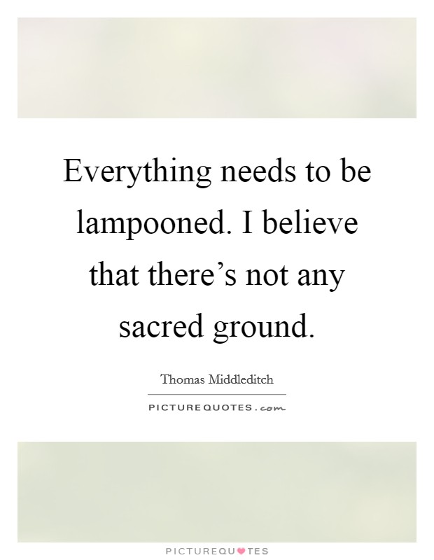Everything needs to be lampooned. I believe that there's not any sacred ground. Picture Quote #1