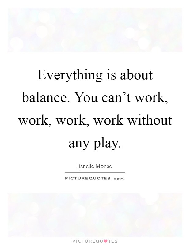 Everything is about balance. You can't work, work, work, work without any play. Picture Quote #1