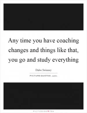 Any time you have coaching changes and things like that, you go and study everything Picture Quote #1