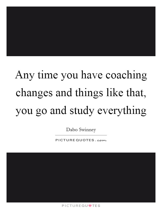 Any time you have coaching changes and things like that, you go and study everything Picture Quote #1