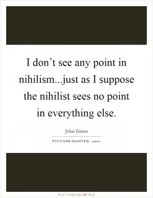 I don’t see any point in nihilism...just as I suppose the nihilist sees no point in everything else Picture Quote #1