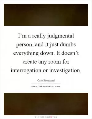 I’m a really judgmental person, and it just dumbs everything down. It doesn’t create any room for interrogation or investigation Picture Quote #1