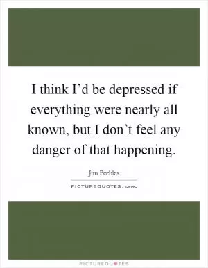 I think I’d be depressed if everything were nearly all known, but I don’t feel any danger of that happening Picture Quote #1