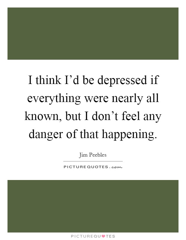 I think I'd be depressed if everything were nearly all known, but I don't feel any danger of that happening. Picture Quote #1