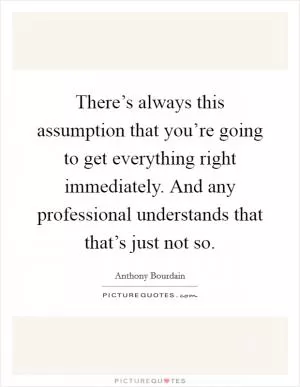 There’s always this assumption that you’re going to get everything right immediately. And any professional understands that that’s just not so Picture Quote #1