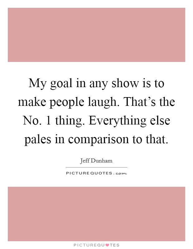 My goal in any show is to make people laugh. That's the No. 1 thing. Everything else pales in comparison to that. Picture Quote #1