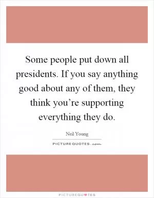 Some people put down all presidents. If you say anything good about any of them, they think you’re supporting everything they do Picture Quote #1