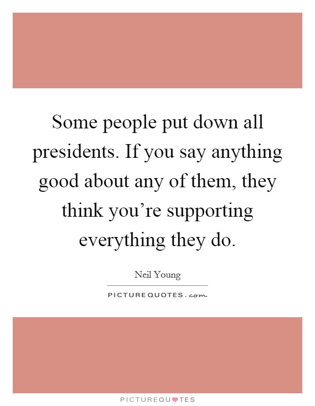 Some people put down all presidents. If you say anything good about any of them, they think you're supporting everything they do. Picture Quote #1